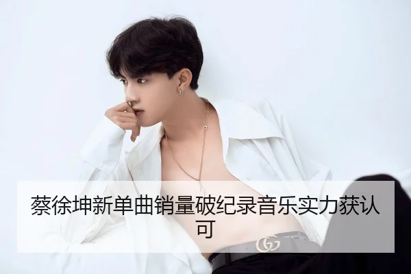 蔡徐坤新单曲销量破纪录音乐实力获认可