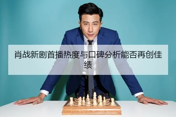 肖战新剧首播热度与口碑分析能否再创佳绩